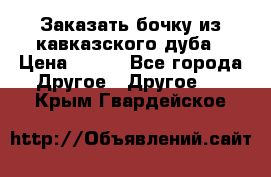 Заказать бочку из кавказского дуба › Цена ­ 100 - Все города Другое » Другое   . Крым,Гвардейское